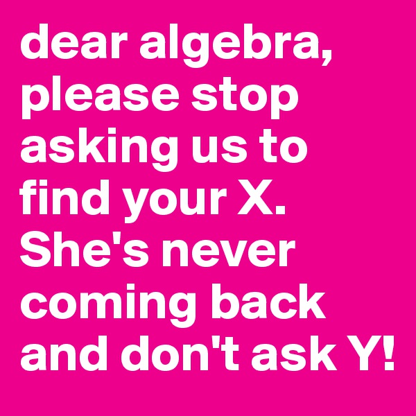 dear algebra, please stop asking us to find your X.
She's never coming back and don't ask Y!