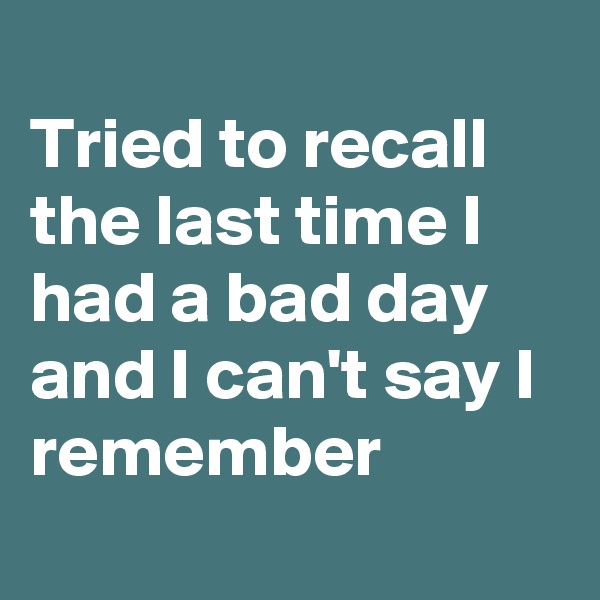 
Tried to recall the last time I had a bad day and I can't say I remember
