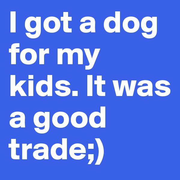 I got a dog for my kids. It was a good trade;)