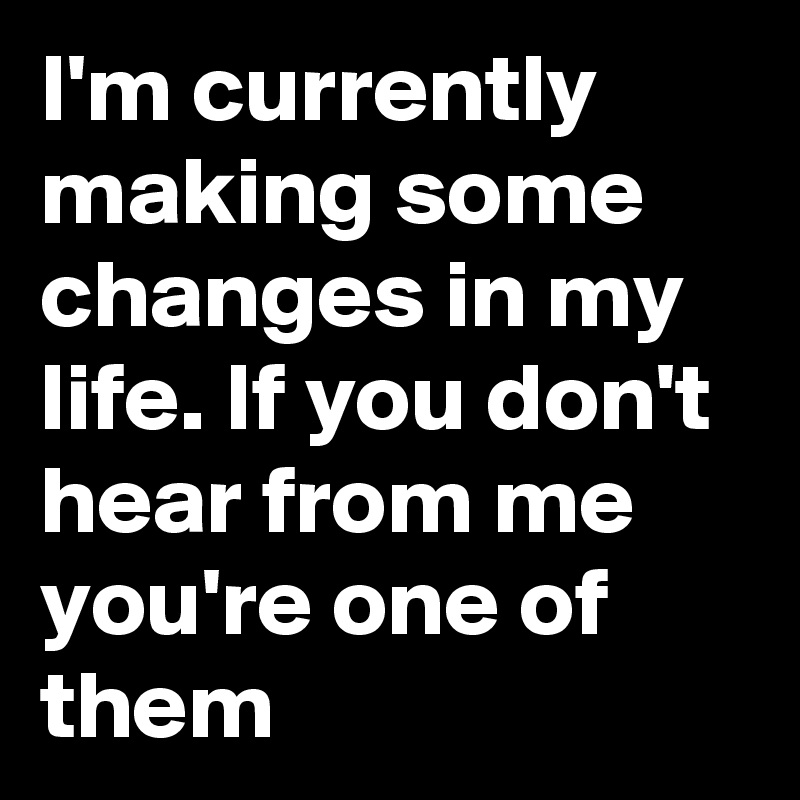 I'm currently making some changes in my life. If you don't hear from me  you're one of them