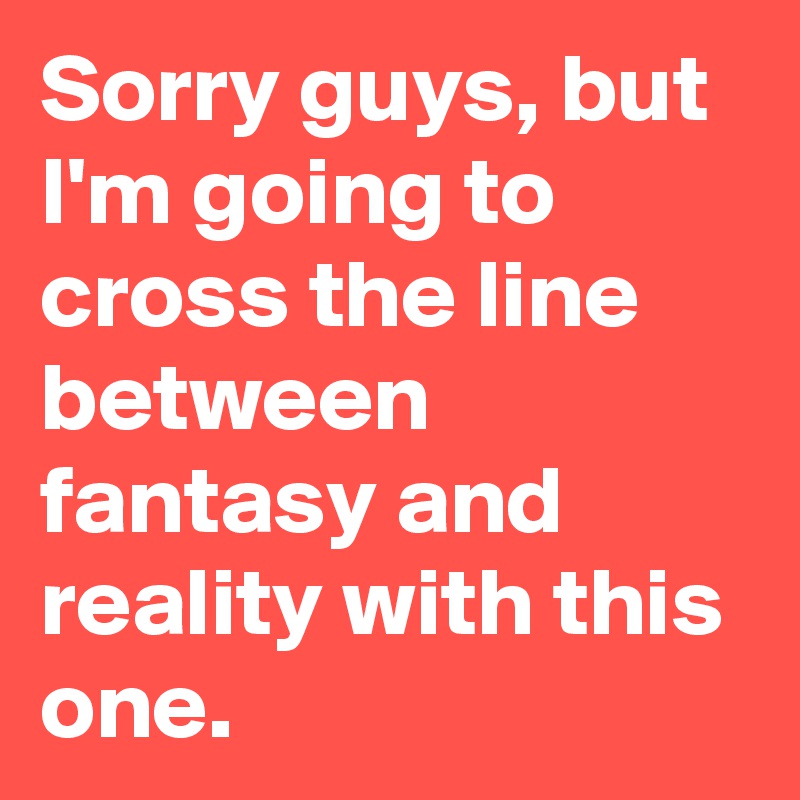 Sorry guys, but I'm going to cross the line between fantasy and reality with this one. 