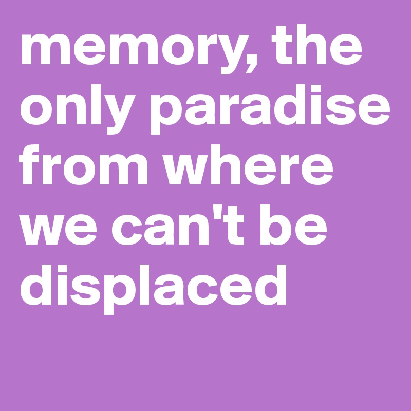 memory, the only paradise from where we can't be displaced
