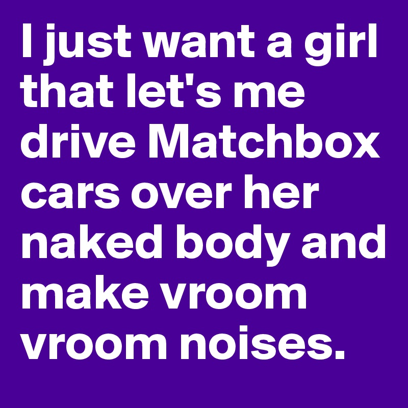 I just want a girl that let's me drive Matchbox cars over her naked body and make vroom vroom noises.