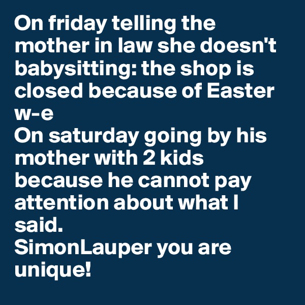 On friday telling the mother in law she doesn't babysitting: the shop is closed because of Easter w-e 
On saturday going by his mother with 2 kids because he cannot pay attention about what I said. 
SimonLauper you are unique!