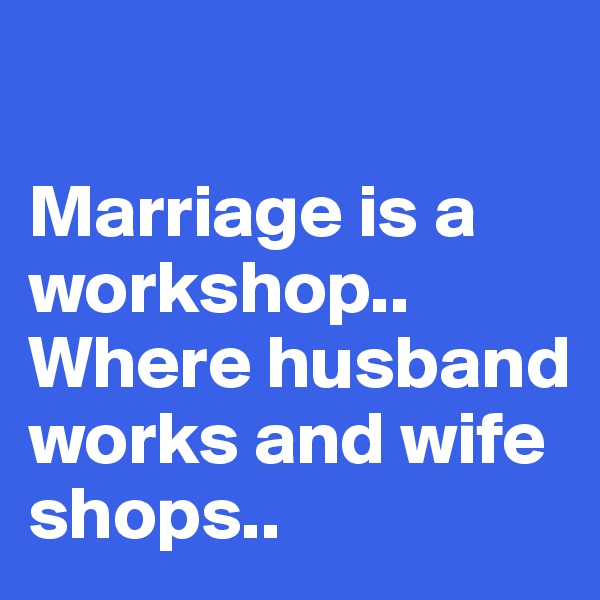 

Marriage is a workshop..
Where husband works and wife shops..