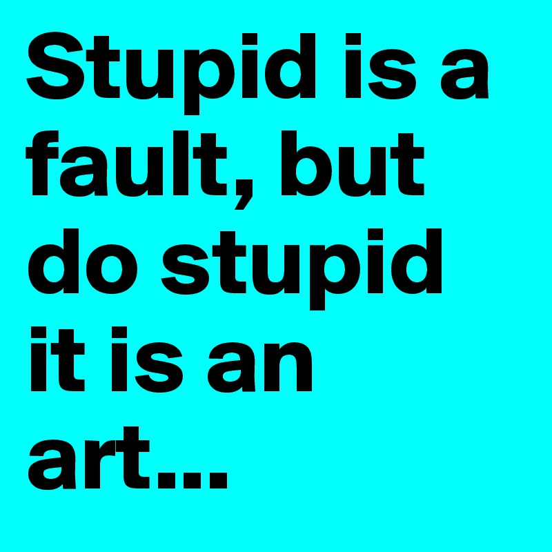 Stupid is a fault, but do stupid it is an art...