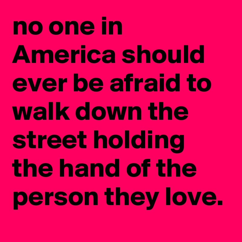 no one in America should ever be afraid to walk down the street holding the hand of the person they love.