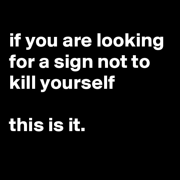 
if you are looking for a sign not to kill yourself 

this is it.
