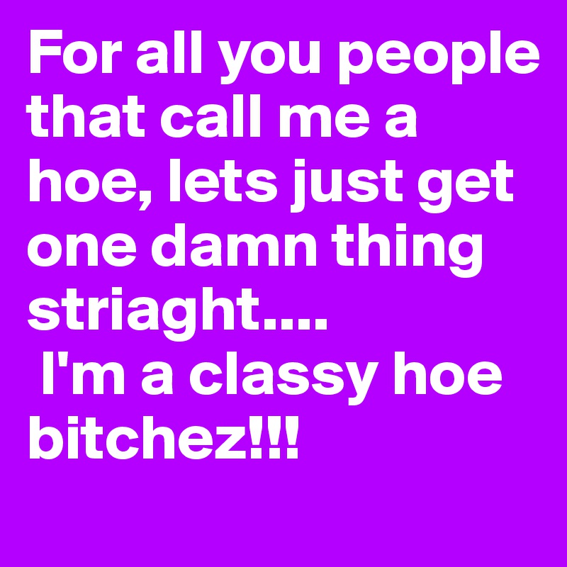 For all you people that call me a hoe, lets just get one damn thing striaght....
 I'm a classy hoe bitchez!!!