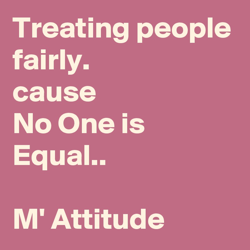 Treating people fairly. 
cause 
No One is Equal..

M' Attitude