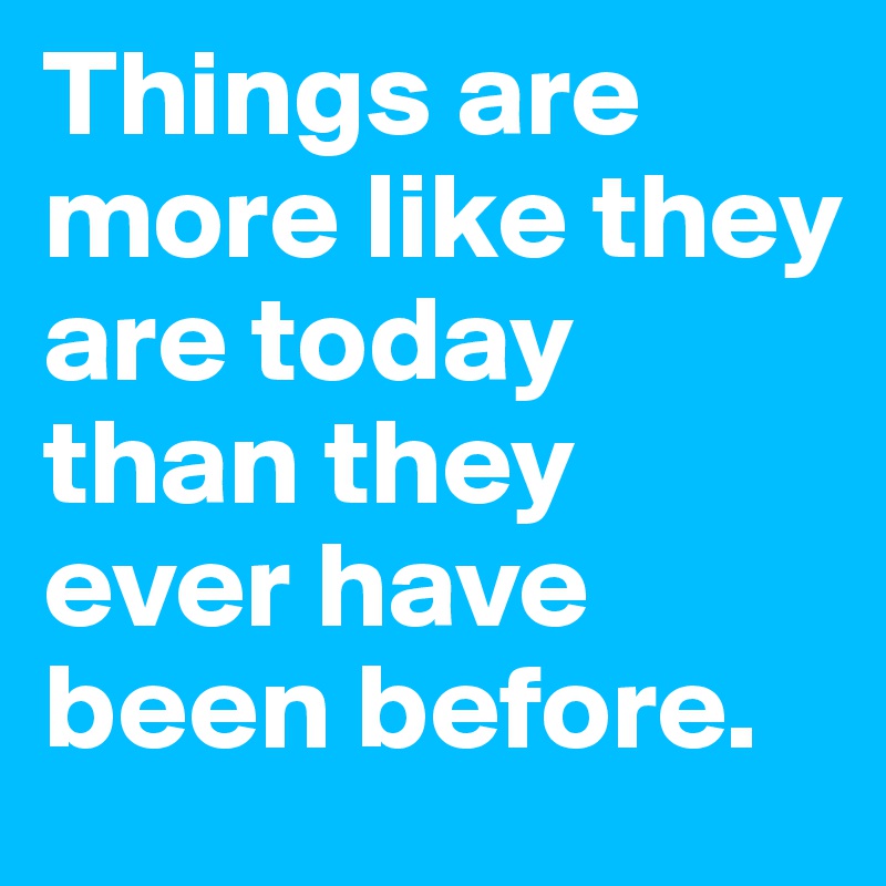 Things are more like they are today than they ever have been before. 