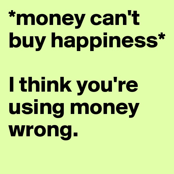 *money can't buy happiness*

I think you're using money wrong.