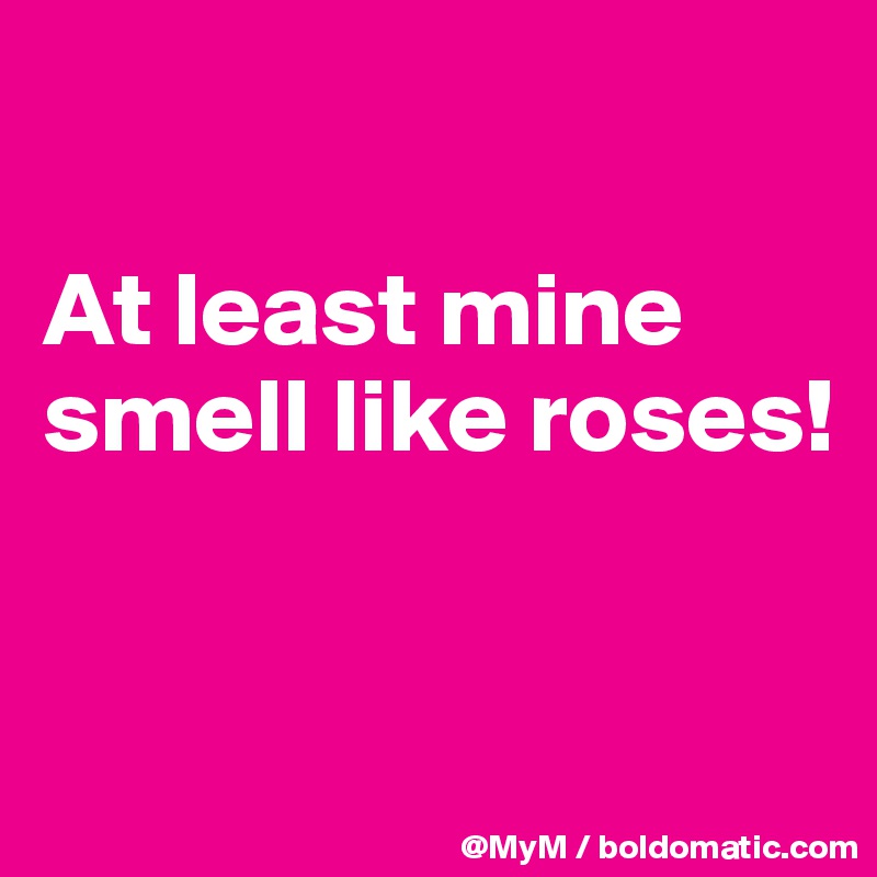 

At least mine smell like roses!


