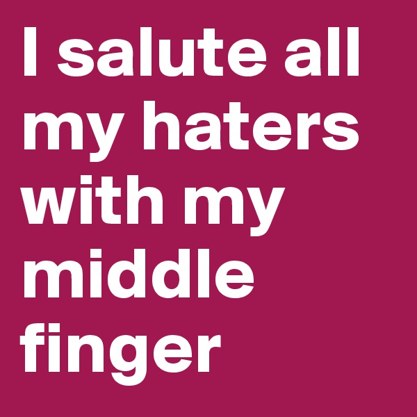 I salute all my haters with my middle finger