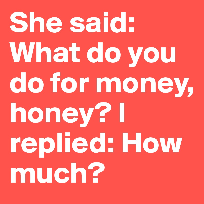 She said: What do you do for money, honey? I replied: How much?