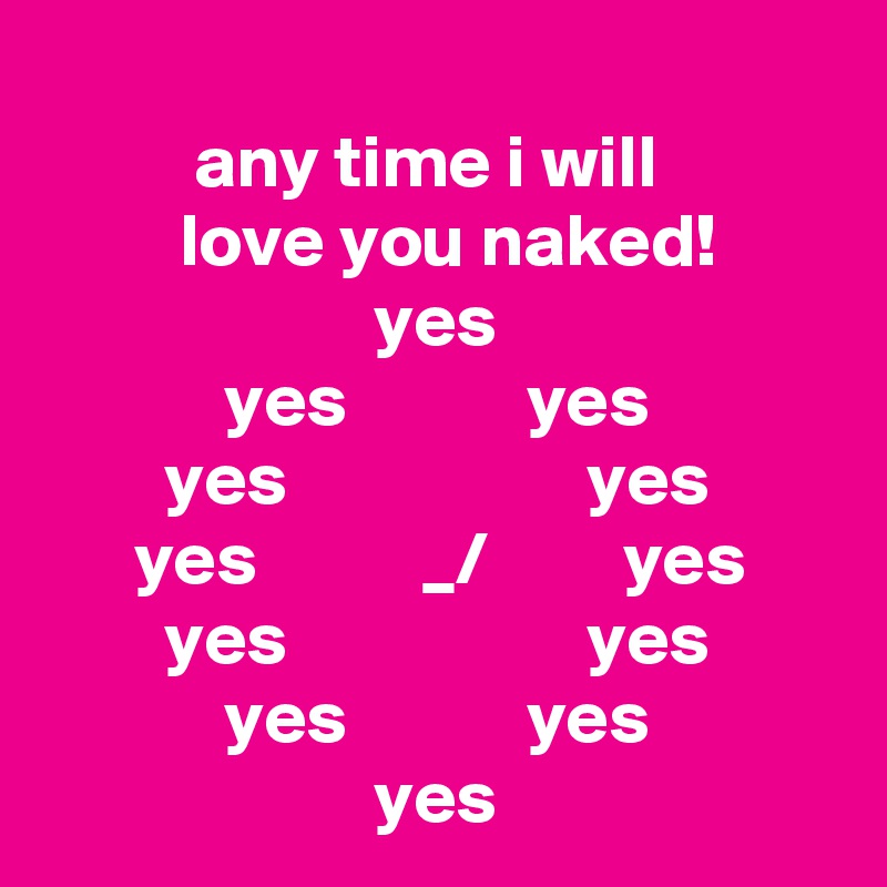 
          any time i will                     love you naked! 
                      yes                                   yes            yes                     yes                    yes               yes           _/         yes              yes                    yes                     yes            yes        
                      yes