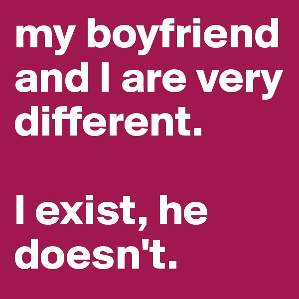 my boyfriend and I are very different. 

I exist, he doesn't.