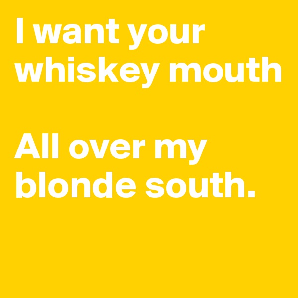 I want your whiskey mouth

All over my blonde south.

