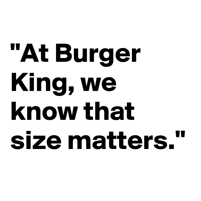 
"At Burger King, we know that size matters."
