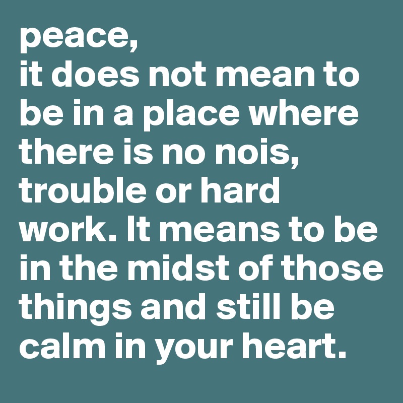 peace,
it does not mean to be in a place where there is no nois, trouble or hard work. It means to be in the midst of those things and still be calm in your heart.