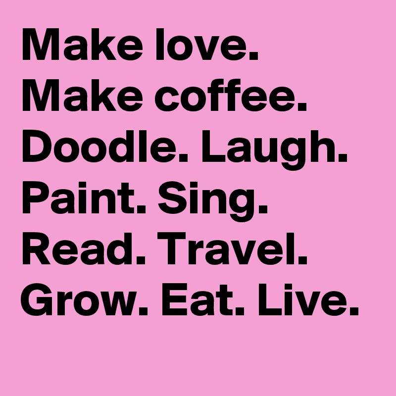 Make love. Make coffee. Doodle. Laugh. Paint. Sing. Read. Travel. Grow. Eat. Live.