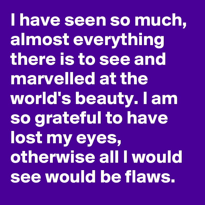 I have seen so much, almost everything there is to see and marvelled at the world's beauty. I am so grateful to have lost my eyes, otherwise all I would see would be flaws. 