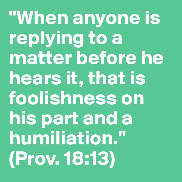 "When anyone is replying to a matter before he hears it, that is foolishness on his part and a humiliation." 
(Prov. 18:13)