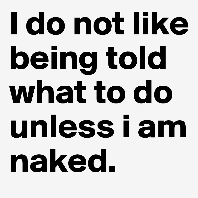 I do not like being told what to do unless i am naked.