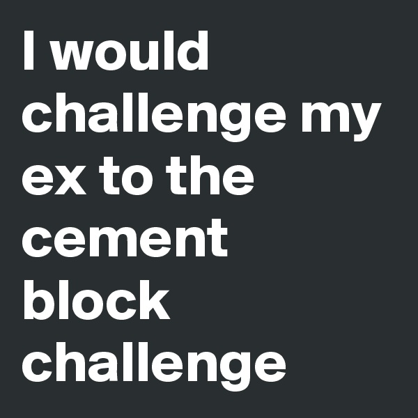 I would challenge my ex to the cement block challenge
