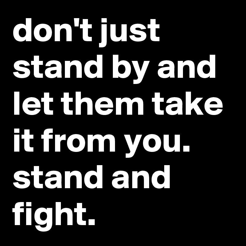 don't just stand by and let them take it from you. stand and fight. 