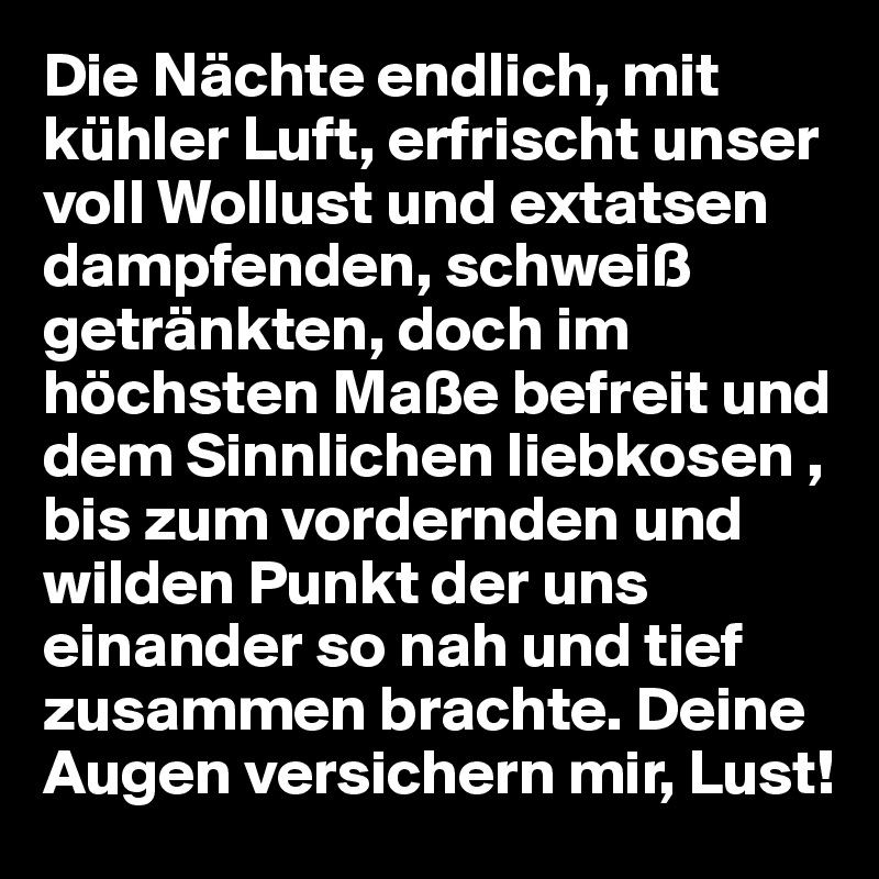 Die Nächte endlich, mit kühler Luft, erfrischt unser voll Wollust und extatsen dampfenden, schweiß getränkten, doch im höchsten Maße befreit und dem Sinnlichen liebkosen , bis zum vordernden und wilden Punkt der uns einander so nah und tief zusammen brachte. Deine Augen versichern mir, Lust!