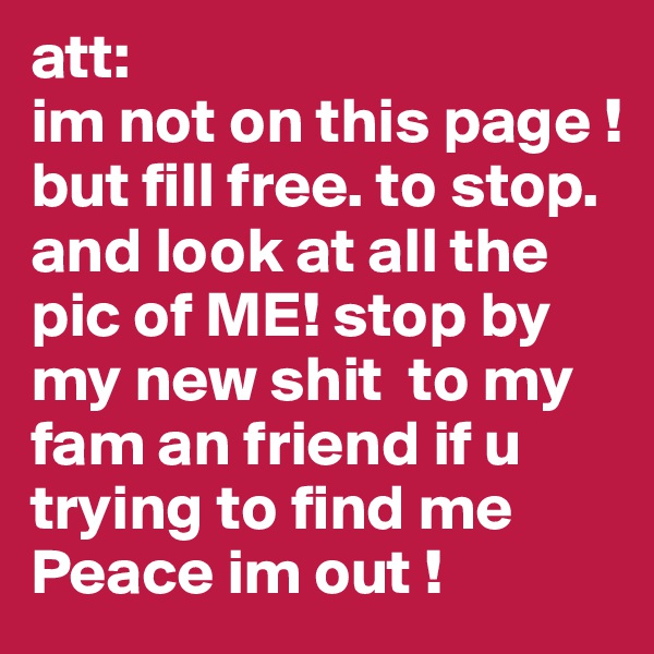 att: 
im not on this page ! 
but fill free. to stop. and look at all the pic of ME! stop by my new shit  to my fam an friend if u trying to find me 
Peace im out ! 