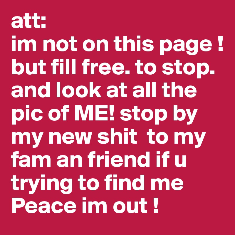 att: 
im not on this page ! 
but fill free. to stop. and look at all the pic of ME! stop by my new shit  to my fam an friend if u trying to find me 
Peace im out ! 