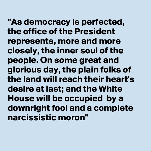 
"As democracy is perfected,
the office of the President 
represents, more and more closely, the inner soul of the people. On some great and glorious day, the plain folks of the land will reach their heart's desire at last; and the White House will be occupied  by a downright fool and a complete narcissistic moron"

