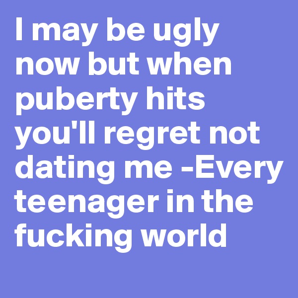 I may be ugly now but when puberty hits you'll regret not dating me -Every teenager in the fucking world