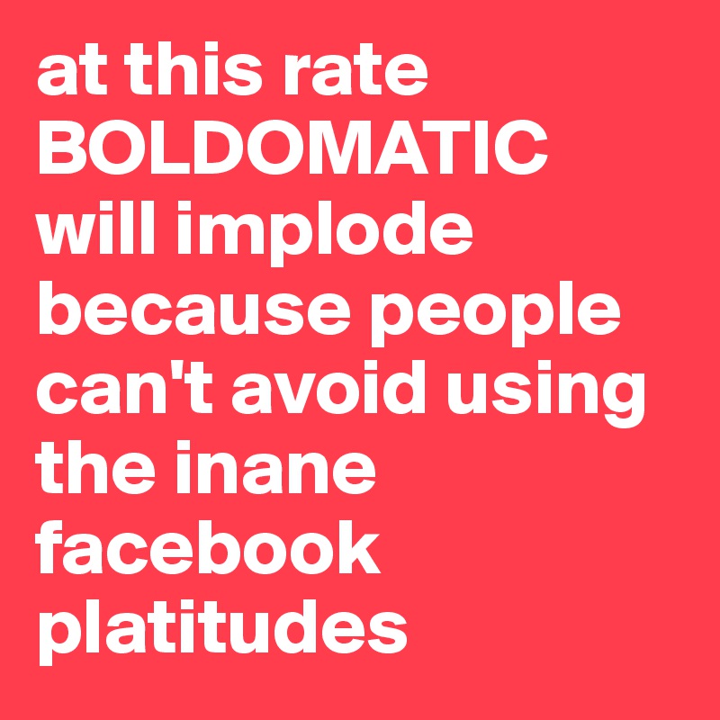 at this rate
BOLDOMATIC will implode because people can't avoid using the inane facebook platitudes