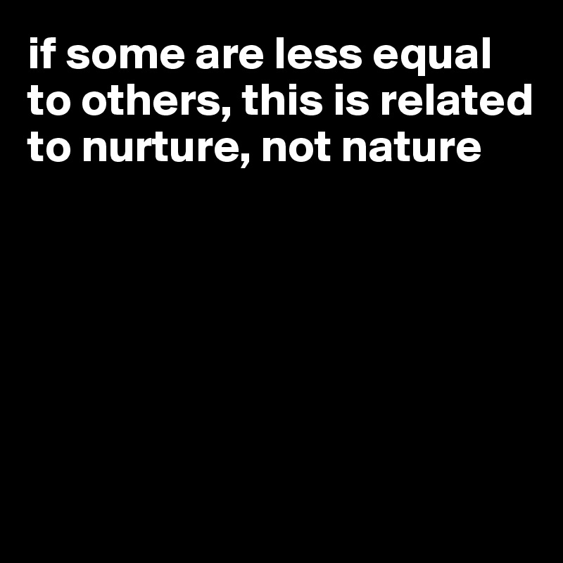 if some are less equal to others, this is related to nurture, not nature






