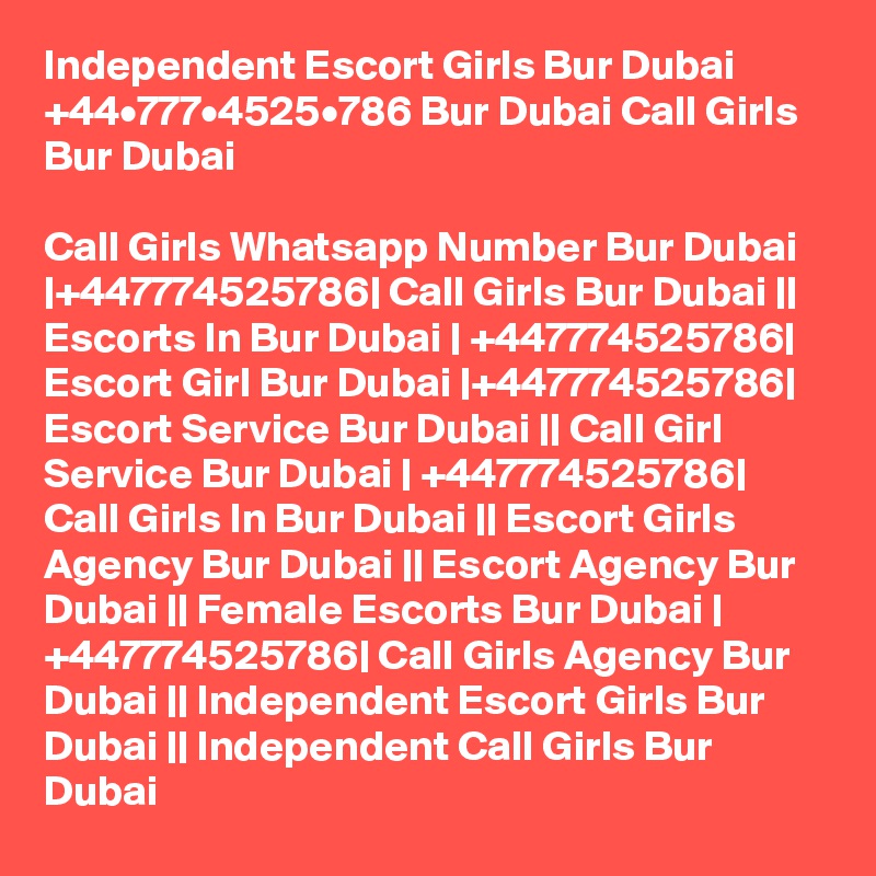 Independent Escort Girls Bur Dubai +44•777•4525•786 Bur Dubai Call Girls Bur Dubai

Call Girls Whatsapp Number Bur Dubai |+447774525786| Call Girls Bur Dubai || Escorts In Bur Dubai | +447774525786| Escort Girl Bur Dubai |+447774525786| Escort Service Bur Dubai || Call Girl Service Bur Dubai | +447774525786| Call Girls In Bur Dubai || Escort Girls Agency Bur Dubai || Escort Agency Bur Dubai || Female Escorts Bur Dubai | +447774525786| Call Girls Agency Bur Dubai || Independent Escort Girls Bur Dubai || Independent Call Girls Bur Dubai 