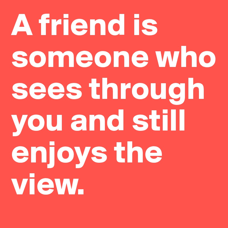 A friend is someone who sees through you and still enjoys the view.