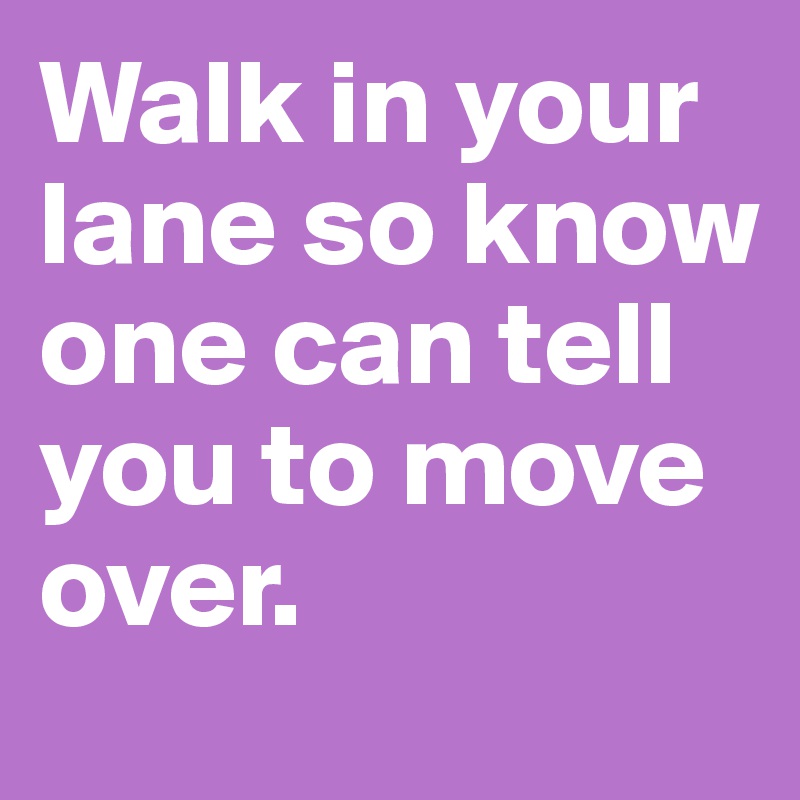 Walk in your lane so know one can tell you to move over.