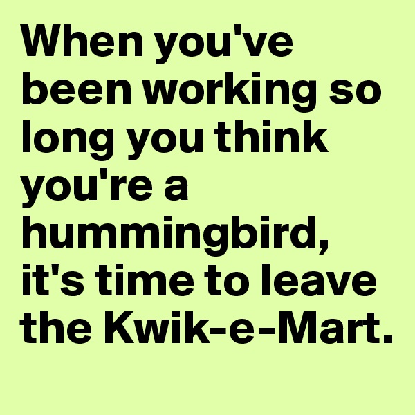 When you've been working so long you think you're a hummingbird, it's time to leave the Kwik-e-Mart.