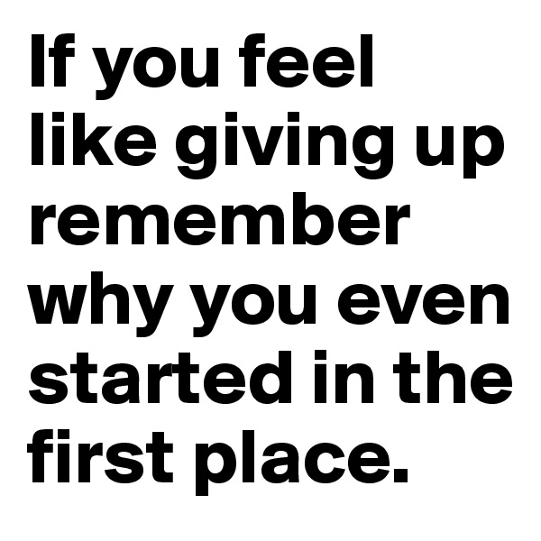 If you feel like giving up remember why you even started in the first place.