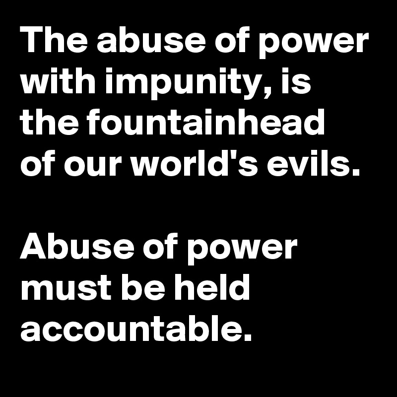 The abuse of power with impunity, is the fountainhead of our world's evils.

Abuse of power must be held accountable.