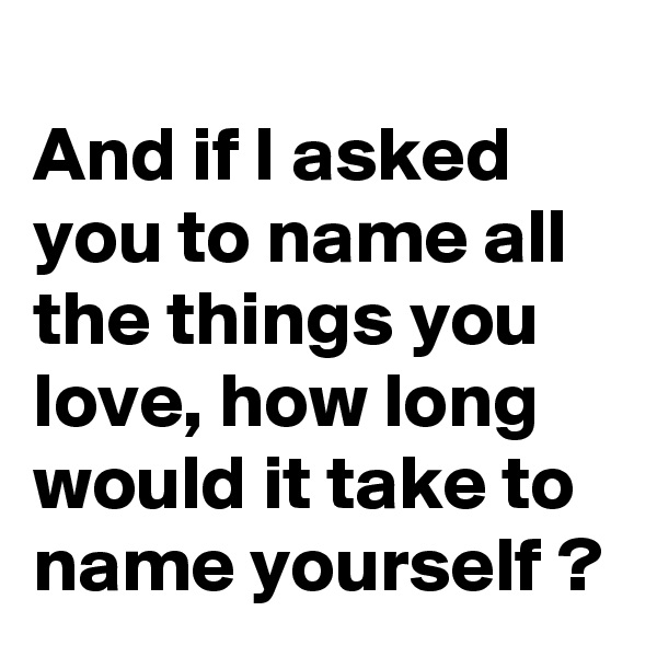 
And if I asked you to name all the things you love, how long would it take to name yourself ?
