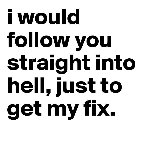 i would follow you straight into hell, just to get my fix. 