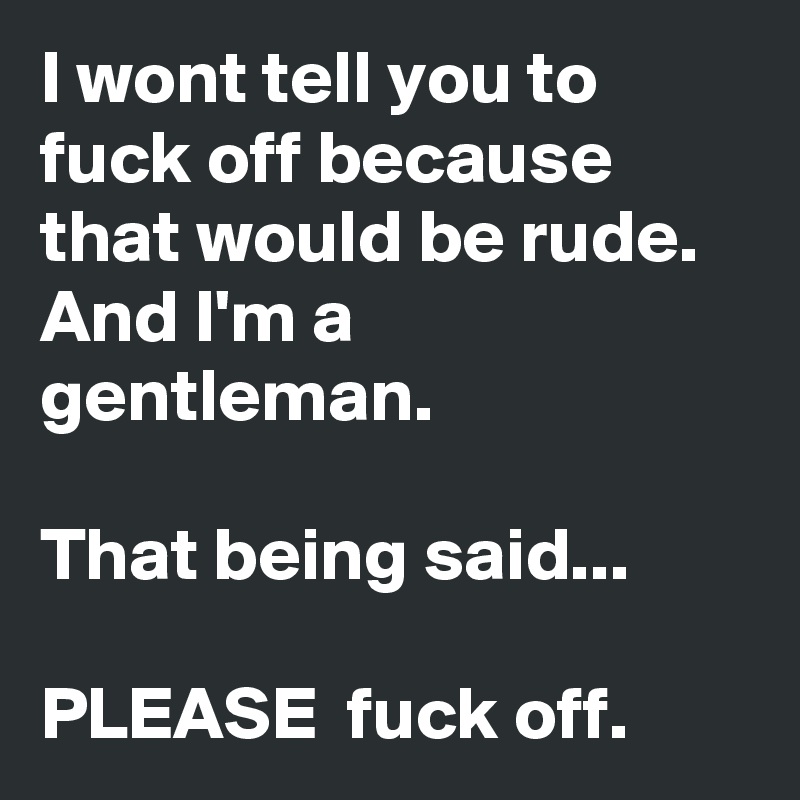 I wont tell you to fuck off because that would be rude. And I'm a gentleman.

That being said...

PLEASE  fuck off.