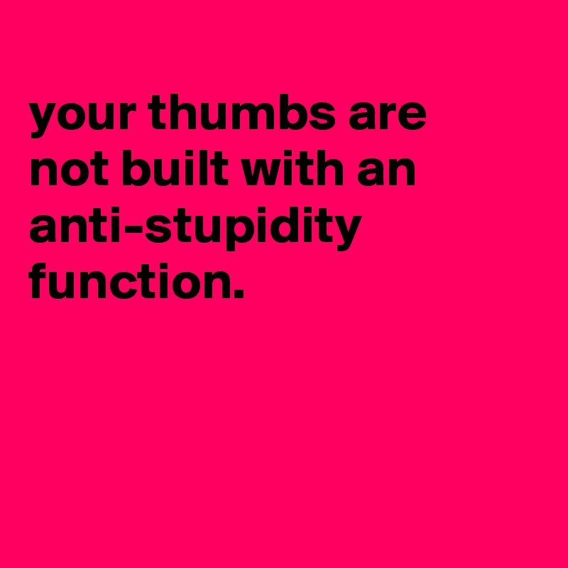 
your thumbs are
not built with an anti-stupidity function.



