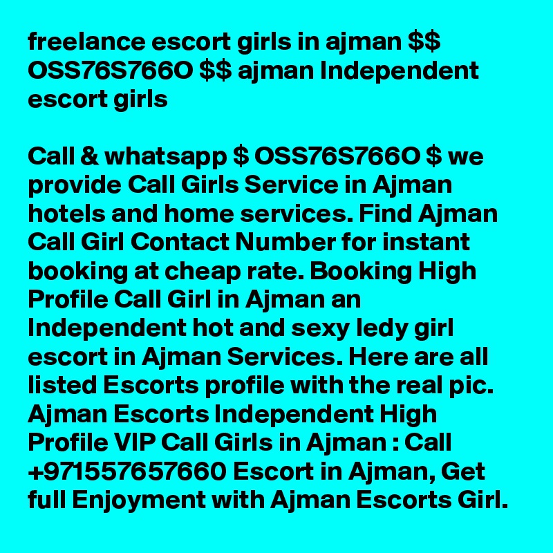 freelance escort girls in ajman $$ OSS76S766O $$ ajman Independent escort girls

Call & whatsapp $ OSS76S766O $ we provide Call Girls Service in Ajman hotels and home services. Find Ajman Call Girl Contact Number for instant booking at cheap rate. Booking High Profile Call Girl in Ajman an Independent hot and sexy ledy girl escort in Ajman Services. Here are all listed Escorts profile with the real pic. Ajman Escorts Independent High Profile VIP Call Girls in Ajman : Call +971557657660 Escort in Ajman, Get full Enjoyment with Ajman Escorts Girl.