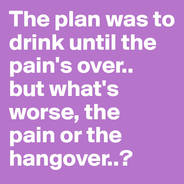 The plan was to drink until the
pain's over..
but what's worse, the
pain or the hangover..?
