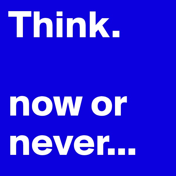 Think. 

now or
never...